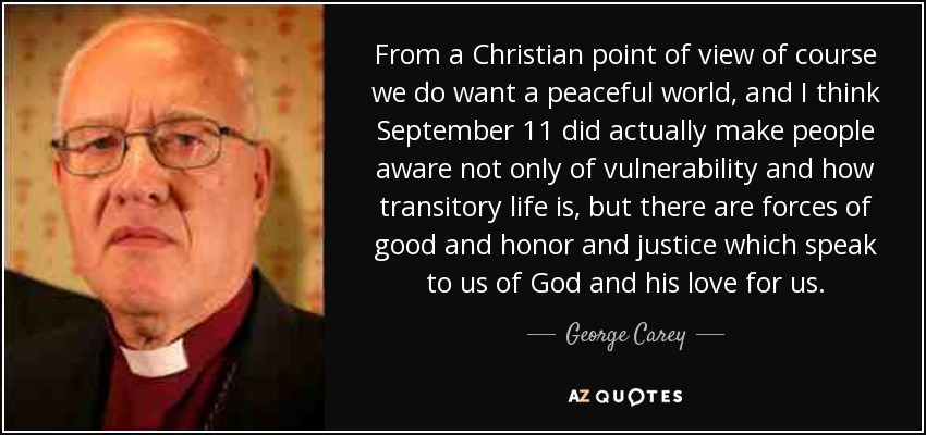 From a Christian point of view of course we do want a peaceful world, and I think September 11 did actually make people aware not only of vulnerability and how transitory life is, but there are forces of good and honor and justice which speak to us of God and his love for us. - George Carey