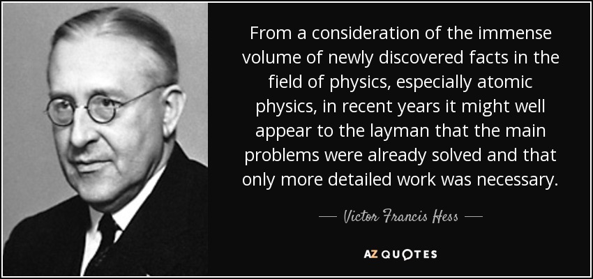 From a consideration of the immense volume of newly discovered facts in the field of physics, especially atomic physics, in recent years it might well appear to the layman that the main problems were already solved and that only more detailed work was necessary. - Victor Francis Hess