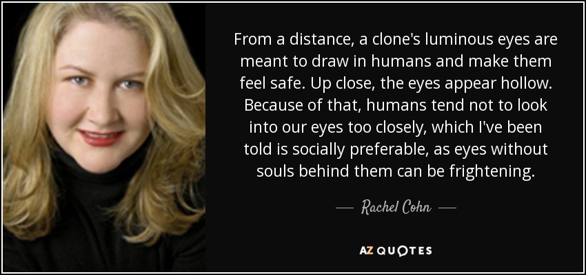 From a distance, a clone's luminous eyes are meant to draw in humans and make them feel safe. Up close, the eyes appear hollow. Because of that, humans tend not to look into our eyes too closely, which I've been told is socially preferable, as eyes without souls behind them can be frightening. - Rachel Cohn