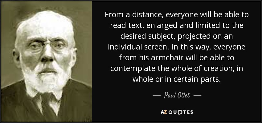 From a distance, everyone will be able to read text, enlarged and limited to the desired subject, projected on an individual screen. In this way, everyone from his armchair will be able to contemplate the whole of creation, in whole or in certain parts. - Paul Otlet