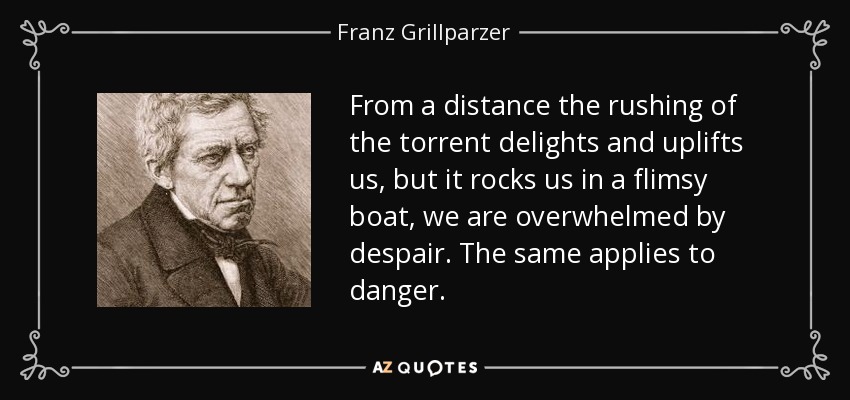 From a distance the rushing of the torrent delights and uplifts us, but it rocks us in a flimsy boat, we are overwhelmed by despair. The same applies to danger. - Franz Grillparzer