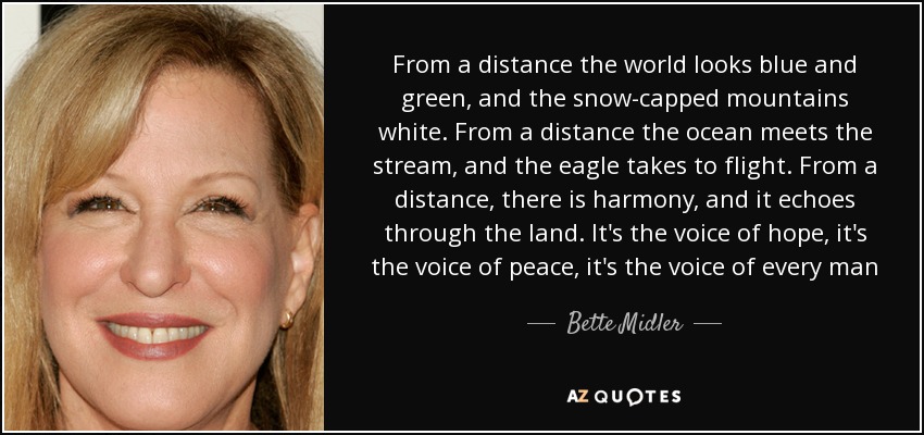 From a distance the world looks blue and green, and the snow-capped mountains white. From a distance the ocean meets the stream, and the eagle takes to flight. From a distance, there is harmony, and it echoes through the land. It's the voice of hope, it's the voice of peace, it's the voice of every man - Bette Midler