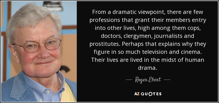 From a dramatic viewpoint, there are few professions that grant their members entry into other lives, high among them cops, doctors, clergymen, journalists and prostitutes. Perhaps that explains why they figure in so much television and cinema. Their lives are lived in the midst of human drama. - Roger Ebert