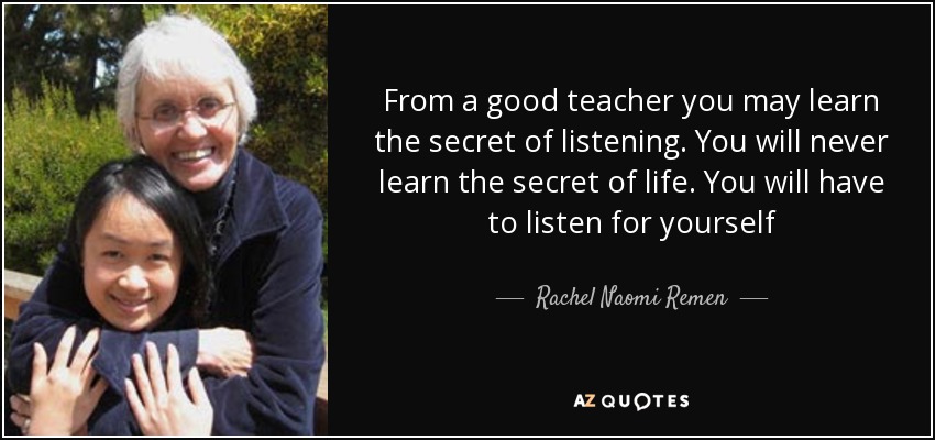 From a good teacher you may learn the secret of listening. You will never learn the secret of life. You will have to listen for yourself - Rachel Naomi Remen