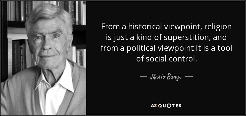 From a historical viewpoint, religion is just a kind of superstition, and from a political viewpoint it is a tool of social control. - Mario Bunge