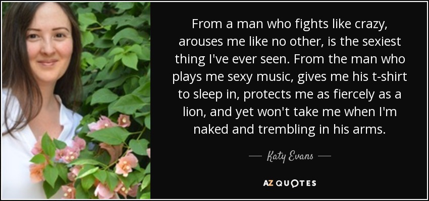 From a man who fights like crazy, arouses me like no other, is the sexiest thing I've ever seen. From the man who plays me sexy music, gives me his t-shirt to sleep in, protects me as fiercely as a lion, and yet won't take me when I'm naked and trembling in his arms. - Katy Evans