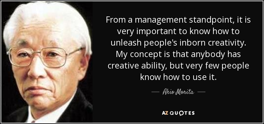From a management standpoint, it is very important to know how to unleash people's inborn creativity. My concept is that anybody has creative ability, but very few people know how to use it. - Akio Morita
