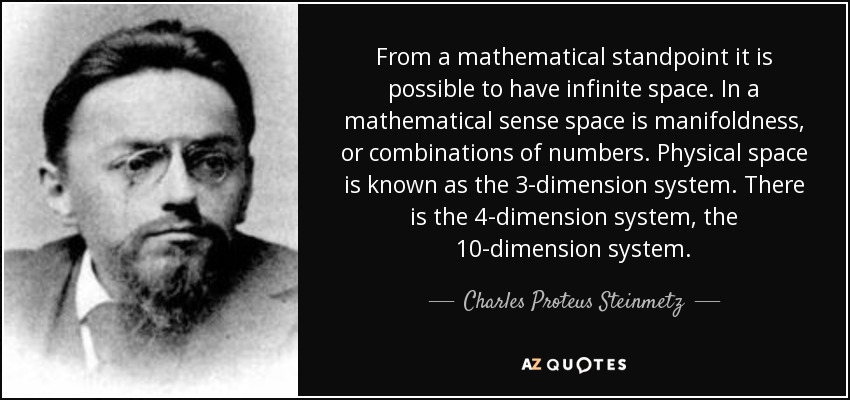 From a mathematical standpoint it is possible to have infinite space. In a mathematical sense space is manifoldness, or combinations of numbers. Physical space is known as the 3-dimension system. There is the 4-dimension system, the 10-dimension system. - Charles Proteus Steinmetz