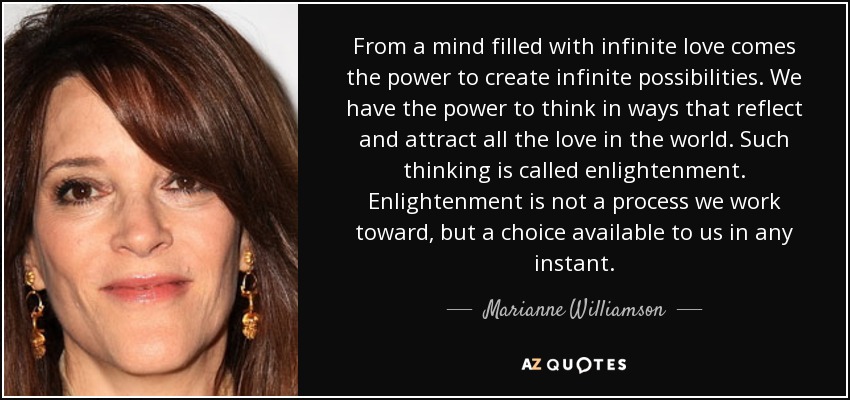 From a mind filled with infinite love comes the power to create infinite possibilities. We have the power to think in ways that reflect and attract all the love in the world. Such thinking is called enlightenment. Enlightenment is not a process we work toward, but a choice available to us in any instant. - Marianne Williamson