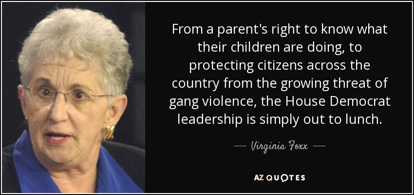 From a parent's right to know what their children are doing, to protecting citizens across the country from the growing threat of gang violence, the House Democrat leadership is simply out to lunch. - Virginia Foxx