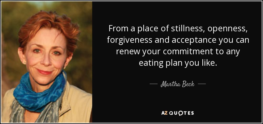 From a place of stillness, openness, forgiveness and acceptance you can renew your commitment to any eating plan you like. - Martha Beck