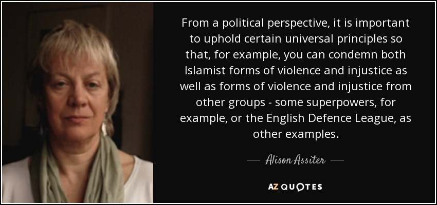 From a political perspective, it is important to uphold certain universal principles so that, for example, you can condemn both Islamist forms of violence and injustice as well as forms of violence and injustice from other groups - some superpowers, for example, or the English Defence League, as other examples. - Alison Assiter