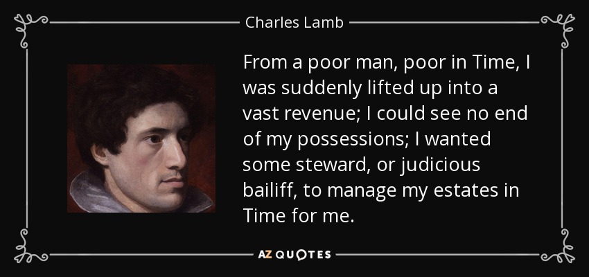 From a poor man, poor in Time, I was suddenly lifted up into a vast revenue; I could see no end of my possessions; I wanted some steward, or judicious bailiff, to manage my estates in Time for me. - Charles Lamb