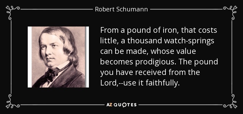 From a pound of iron, that costs little, a thousand watch-springs can be made, whose value becomes prodigious. The pound you have received from the Lord,--use it faithfully. - Robert Schumann