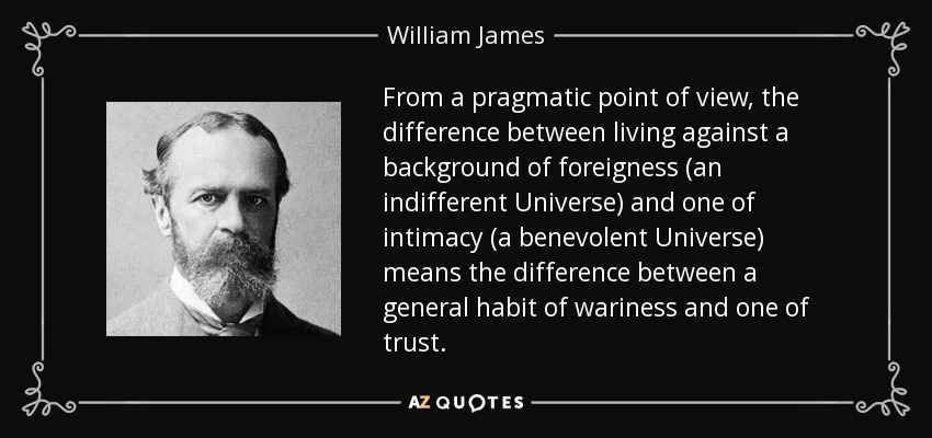 From a pragmatic point of view, the difference between living against a background of foreigness (an indifferent Universe) and one of intimacy (a benevolent Universe) means the difference between a general habit of wariness and one of trust. - William James