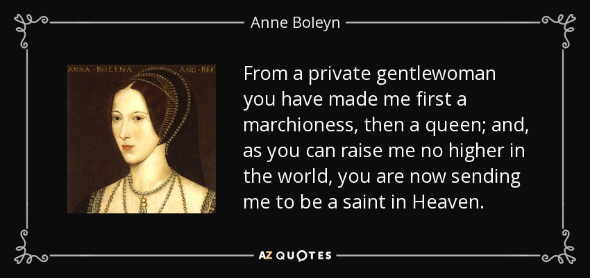 From a private gentlewoman you have made me first a marchioness, then a queen; and, as you can raise me no higher in the world, you are now sending me to be a saint in Heaven. - Anne Boleyn