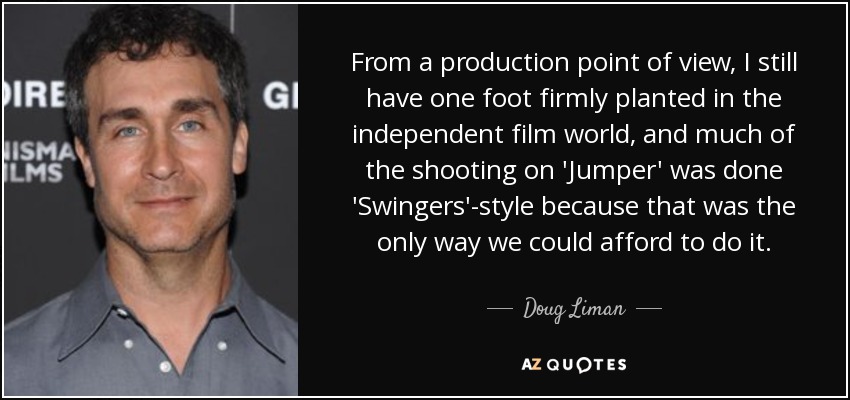 From a production point of view, I still have one foot firmly planted in the independent film world, and much of the shooting on 'Jumper' was done 'Swingers'-style because that was the only way we could afford to do it. - Doug Liman
