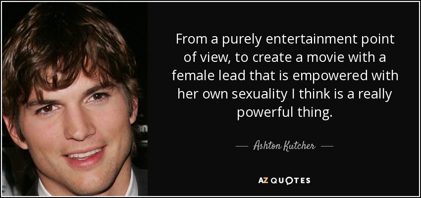 From a purely entertainment point of view, to create a movie with a female lead that is empowered with her own sexuality I think is a really powerful thing. - Ashton Kutcher