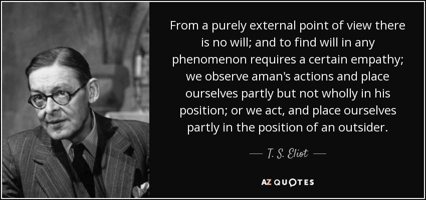 From a purely external point of view there is no will; and to find will in any phenomenon requires a certain empathy; we observe aman's actions and place ourselves partly but not wholly in his position; or we act, and place ourselves partly in the position of an outsider. - T. S. Eliot