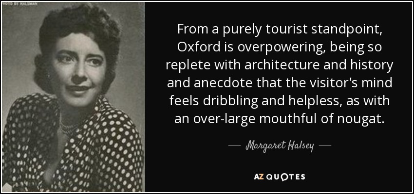 From a purely tourist standpoint, Oxford is overpowering, being so replete with architecture and history and anecdote that the visitor's mind feels dribbling and helpless, as with an over-large mouthful of nougat. - Margaret Halsey