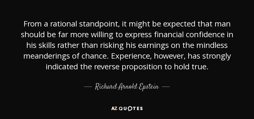 From a rational standpoint, it might be expected that man should be far more willing to express financial confidence in his skills rather than risking his earnings on the mindless meanderings of chance. Experience, however, has strongly indicated the reverse proposition to hold true. - Richard Arnold Epstein