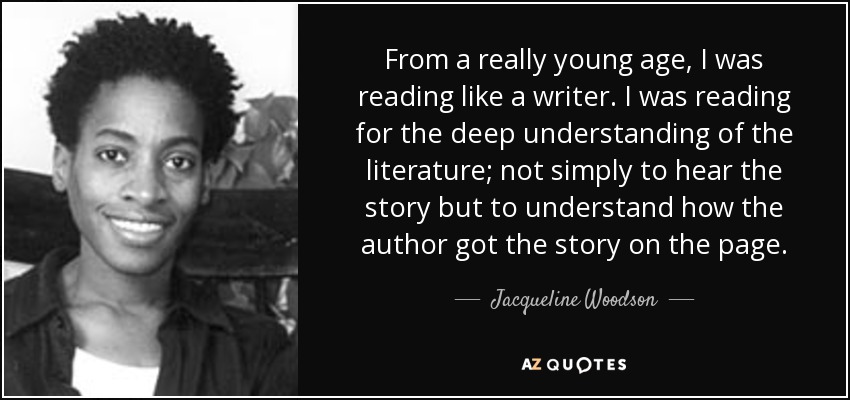 From a really young age, I was reading like a writer. I was reading for the deep understanding of the literature; not simply to hear the story but to understand how the author got the story on the page. - Jacqueline Woodson