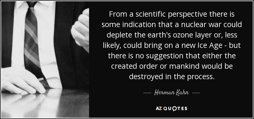 From a scientific perspective there is some indication that a nuclear war could deplete the earth's ozone layer or, less likely, could bring on a new Ice Age - but there is no suggestion that either the created order or mankind would be destroyed in the process. - Herman Kahn