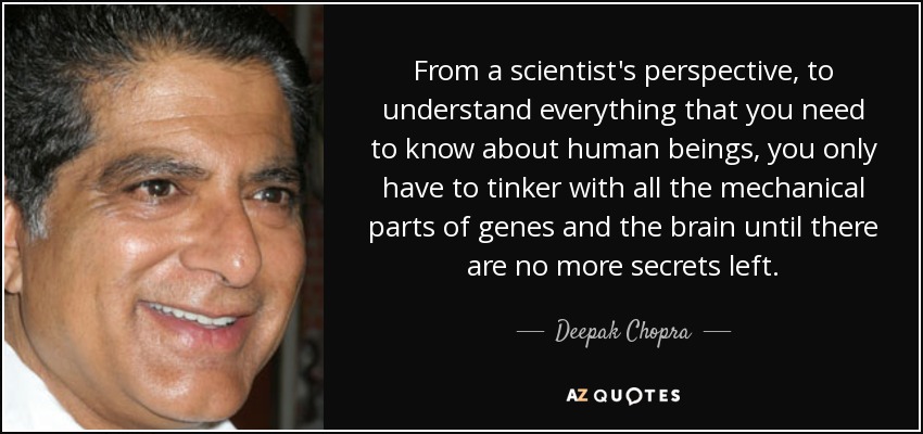 From a scientist's perspective, to understand everything that you need to know about human beings, you only have to tinker with all the mechanical parts of genes and the brain until there are no more secrets left. - Deepak Chopra