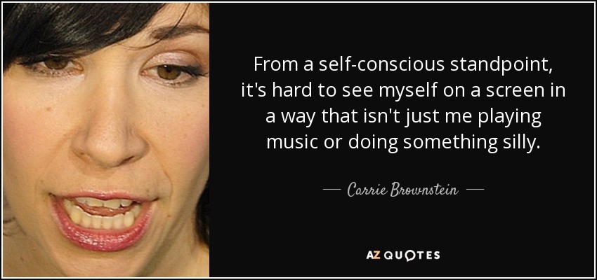 From a self-conscious standpoint, it's hard to see myself on a screen in a way that isn't just me playing music or doing something silly. - Carrie Brownstein