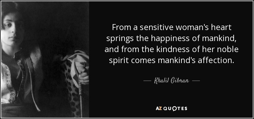 From a sensitive woman's heart springs the happiness of mankind, and from the kindness of her noble spirit comes mankind's affection. - Khalil Gibran