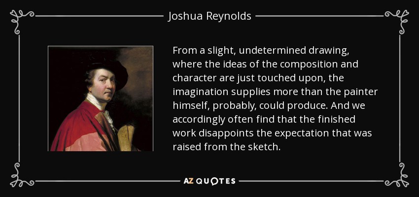 From a slight, undetermined drawing, where the ideas of the composition and character are just touched upon, the imagination supplies more than the painter himself, probably, could produce. And we accordingly often find that the finished work disappoints the expectation that was raised from the sketch. - Joshua Reynolds