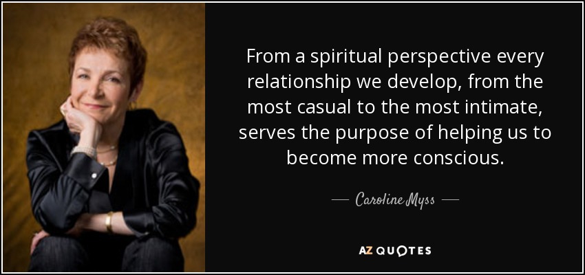 From a spiritual perspective every relationship we develop, from the most casual to the most intimate, serves the purpose of helping us to become more conscious. - Caroline Myss