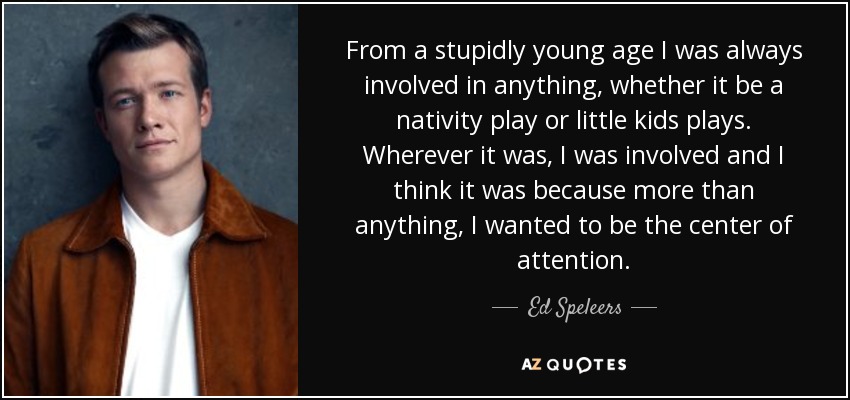 From a stupidly young age I was always involved in anything, whether it be a nativity play or little kids plays. Wherever it was, I was involved and I think it was because more than anything, I wanted to be the center of attention. - Ed Speleers
