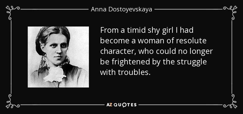 From a timid shy girl I had become a woman of resolute character, who could no longer be frightened by the struggle with troubles. - Anna Dostoyevskaya