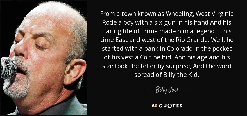 From a town known as Wheeling, West Virginia Rode a boy with a six-gun in his hand And his daring life of crime made him a legend in his time East and west of the Rio Grande. Well, he started with a bank in Colorado In the pocket of his vest a Colt he hid. And his age and his size took the teller by surprise, And the word spread of Billy the Kid. - Billy Joel