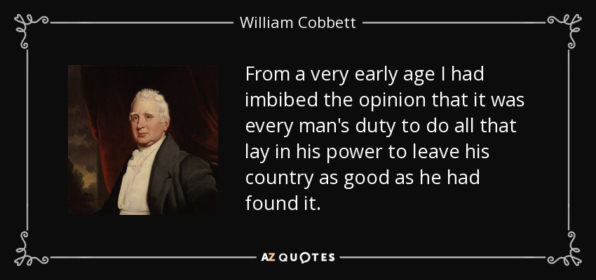 From a very early age I had imbibed the opinion that it was every man's duty to do all that lay in his power to leave his country as good as he had found it. - William Cobbett