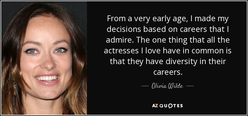 From a very early age, I made my decisions based on careers that I admire. The one thing that all the actresses I love have in common is that they have diversity in their careers. - Olivia Wilde