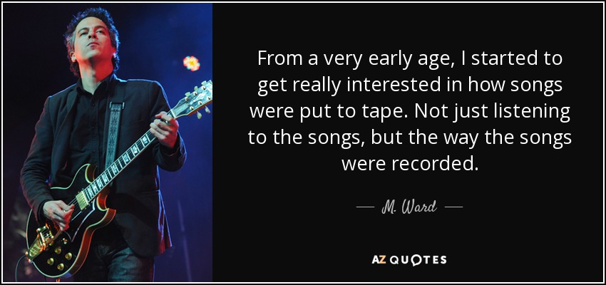 From a very early age, I started to get really interested in how songs were put to tape. Not just listening to the songs, but the way the songs were recorded. - M. Ward