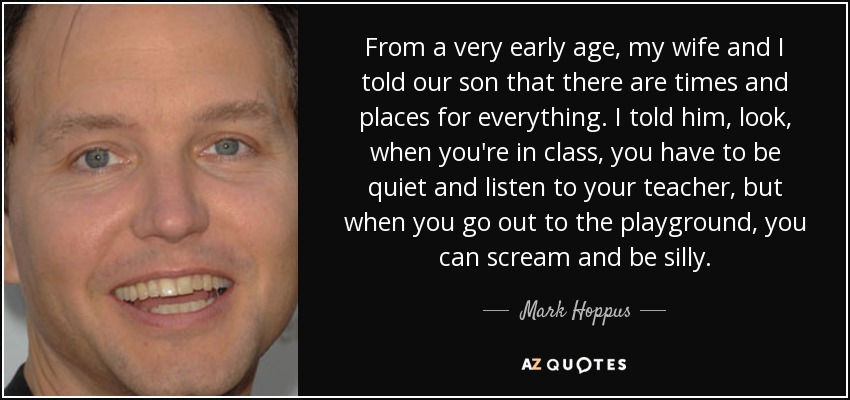 From a very early age, my wife and I told our son that there are times and places for everything. I told him, look, when you're in class, you have to be quiet and listen to your teacher, but when you go out to the playground, you can scream and be silly. - Mark Hoppus