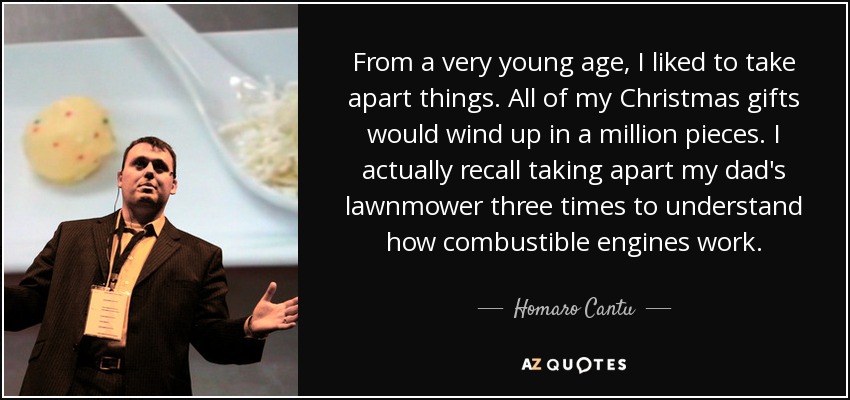 From a very young age, I liked to take apart things. All of my Christmas gifts would wind up in a million pieces. I actually recall taking apart my dad's lawnmower three times to understand how combustible engines work. - Homaro Cantu
