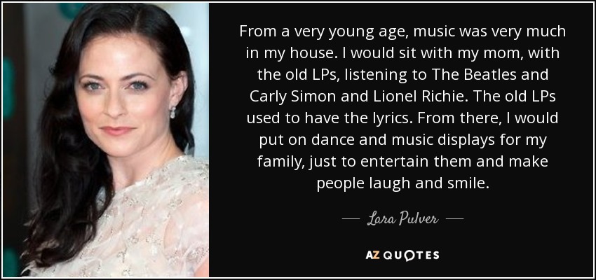 From a very young age, music was very much in my house. I would sit with my mom, with the old LPs, listening to The Beatles and Carly Simon and Lionel Richie. The old LPs used to have the lyrics. From there, I would put on dance and music displays for my family, just to entertain them and make people laugh and smile. - Lara Pulver