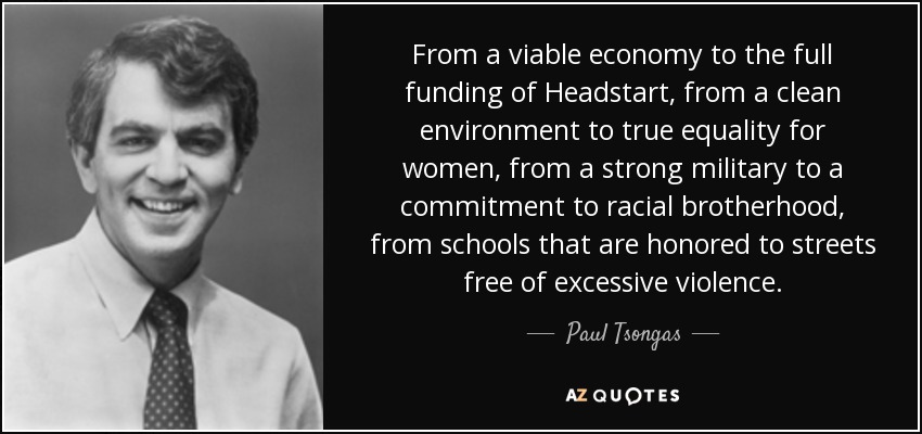 From a viable economy to the full funding of Headstart, from a clean environment to true equality for women, from a strong military to a commitment to racial brotherhood, from schools that are honored to streets free of excessive violence. - Paul Tsongas