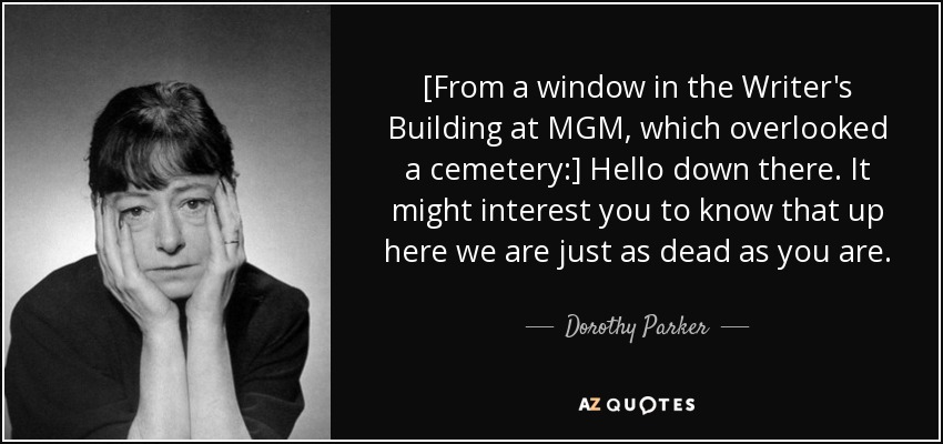 [From a window in the Writer's Building at MGM, which overlooked a cemetery:] Hello down there. It might interest you to know that up here we are just as dead as you are. - Dorothy Parker