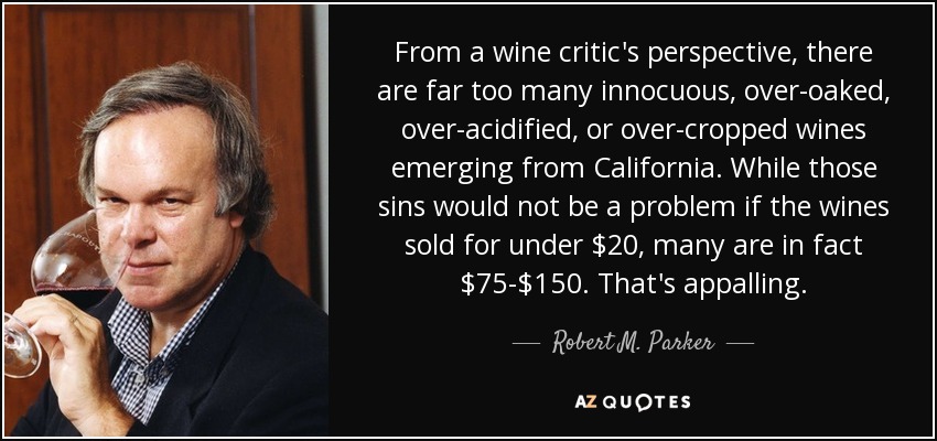 From a wine critic's perspective, there are far too many innocuous, over-oaked, over-acidified, or over-cropped wines emerging from California. While those sins would not be a problem if the wines sold for under $20, many are in fact $75-$150. That's appalling. - Robert M. Parker, Jr.