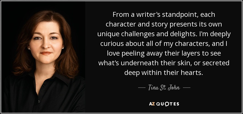From a writer's standpoint, each character and story presents its own unique challenges and delights. I'm deeply curious about all of my characters, and I love peeling away their layers to see what's underneath their skin, or secreted deep within their hearts. - Tina St. John