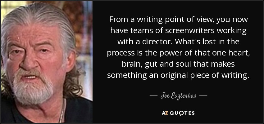From a writing point of view, you now have teams of screenwriters working with a director. What's lost in the process is the power of that one heart, brain, gut and soul that makes something an original piece of writing. - Joe Eszterhas