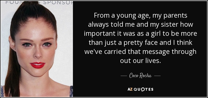 From a young age, my parents always told me and my sister how important it was as a girl to be more than just a pretty face and I think we've carried that message through out our lives. - Coco Rocha