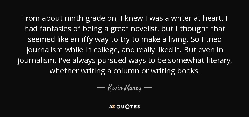 From about ninth grade on, I knew I was a writer at heart. I had fantasies of being a great novelist, but I thought that seemed like an iffy way to try to make a living. So I tried journalism while in college, and really liked it. But even in journalism, I've always pursued ways to be somewhat literary, whether writing a column or writing books. - Kevin Maney