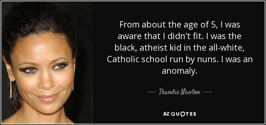 From about the age of 5, I was aware that I didn't fit. I was the black, atheist kid in the all-white, Catholic school run by nuns. I was an anomaly. - Thandie Newton