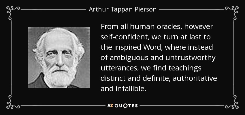 From all human oracles, however self-confident, we turn at last to the inspired Word, where instead of ambiguous and untrustworthy utterances, we find teachings distinct and definite, authoritative and infallible. - Arthur Tappan Pierson